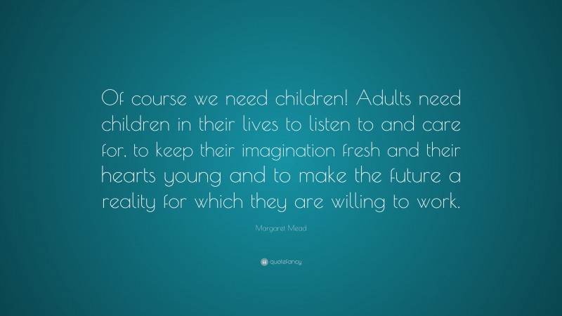 Margaret Mead Quote: “Of course we need children! Adults need children in their lives to listen to and care for, to keep their imagination fresh and their hearts young and to make the future a reality for which they are willing to work.”