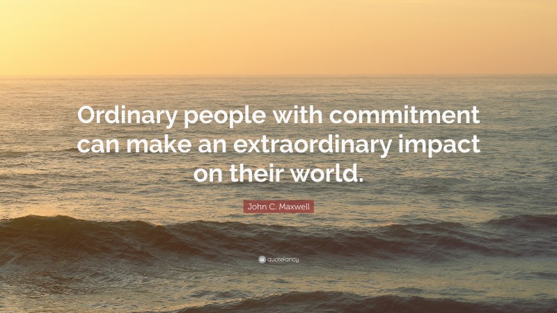 John C. Maxwell Quote: “Ordinary people with commitment can make an extraordinary impact on their world.”