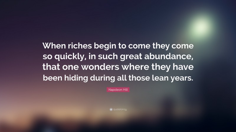 Napoleon Hill Quote: “When riches begin to come they come so quickly, in such great abundance, that one wonders where they have been hiding during all those lean years.”