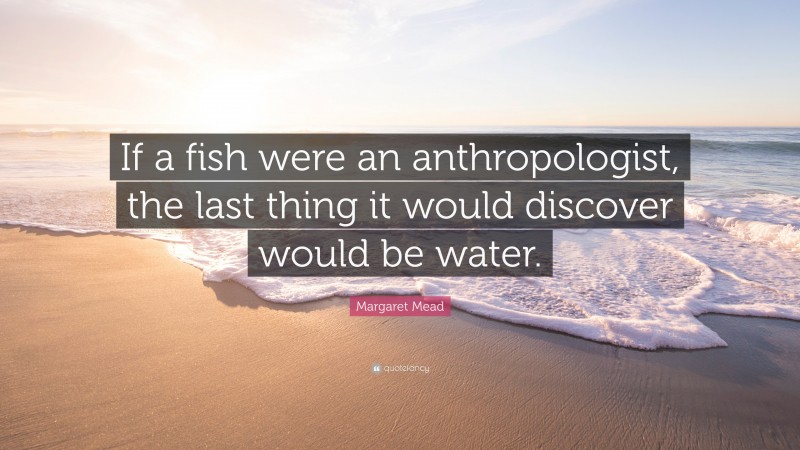 Margaret Mead Quote: “If a fish were an anthropologist, the last thing it would discover would be water.”