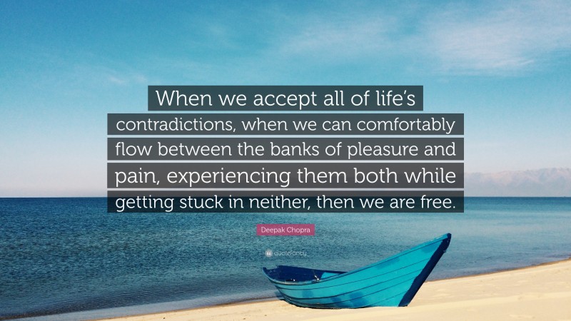 Deepak Chopra Quote: “When we accept all of life’s contradictions, when we can comfortably flow between the banks of pleasure and pain, experiencing them both while getting stuck in neither, then we are free.”