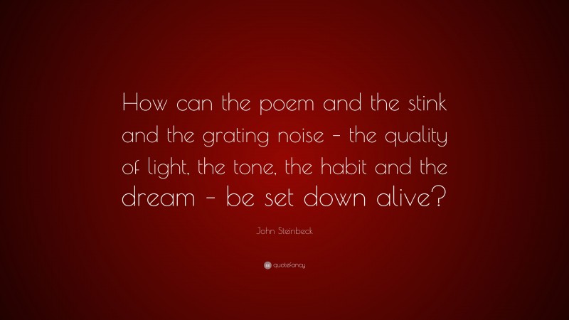 John Steinbeck Quote: “How can the poem and the stink and the grating noise – the quality of light, the tone, the habit and the dream – be set down alive?”