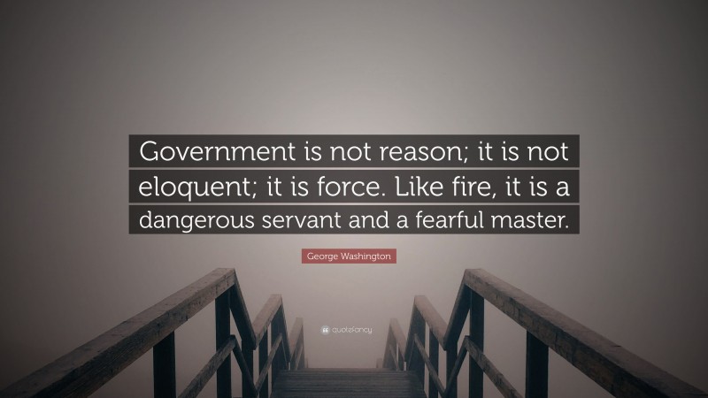 George Washington Quote: “Government is not reason; it is not eloquent; it is force. Like fire, it is a dangerous servant and a fearful master.”