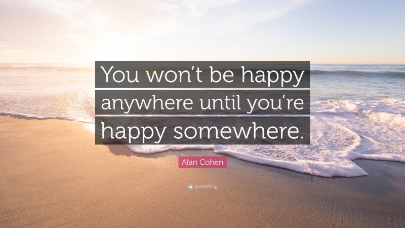 Alan Cohen Quote: “You won’t be happy anywhere until you’re happy somewhere.”