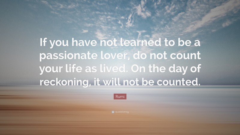 Rumi Quote: “If you have not learned to be a passionate lover, do not count your life as lived. On the day of reckoning, it will not be counted.”
