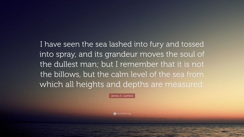 James A. Garfield Quote: “I have seen the sea lashed into fury and tossed into spray, and its grandeur moves the soul of the dullest man; but I remember that it is not the billows, but the calm level of the sea from which all heights and depths are measured.”