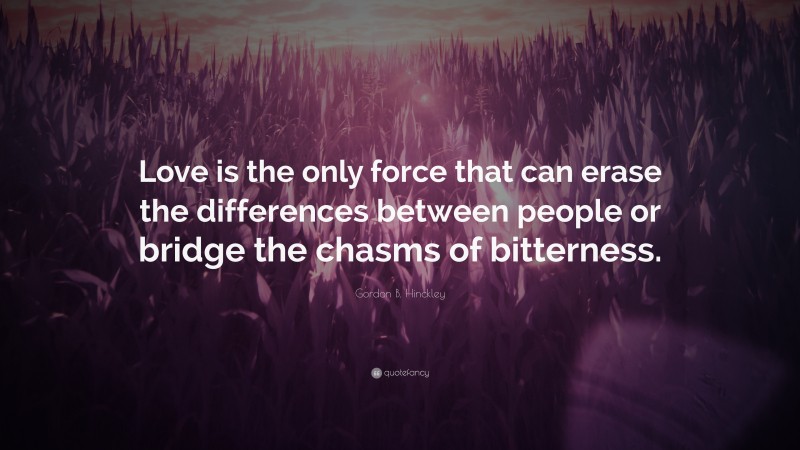 Gordon B. Hinckley Quote: “Love is the only force that can erase the differences between people or bridge the chasms of bitterness.”