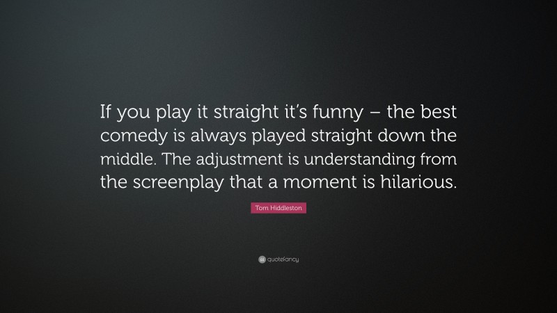 Tom Hiddleston Quote: “If you play it straight it’s funny – the best comedy is always played straight down the middle. The adjustment is understanding from the screenplay that a moment is hilarious.”