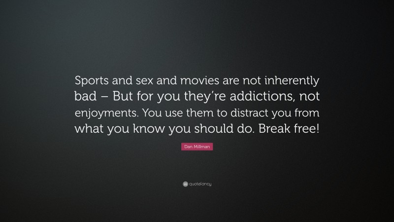 Dan Millman Quote: “Sports and sex and movies are not inherently bad – But for you they’re addictions, not enjoyments. You use them to distract you from what you know you should do. Break free!”