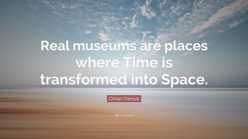 Orhan Pamuk Quote: “Real museums are places where Time is transformed into Space.”