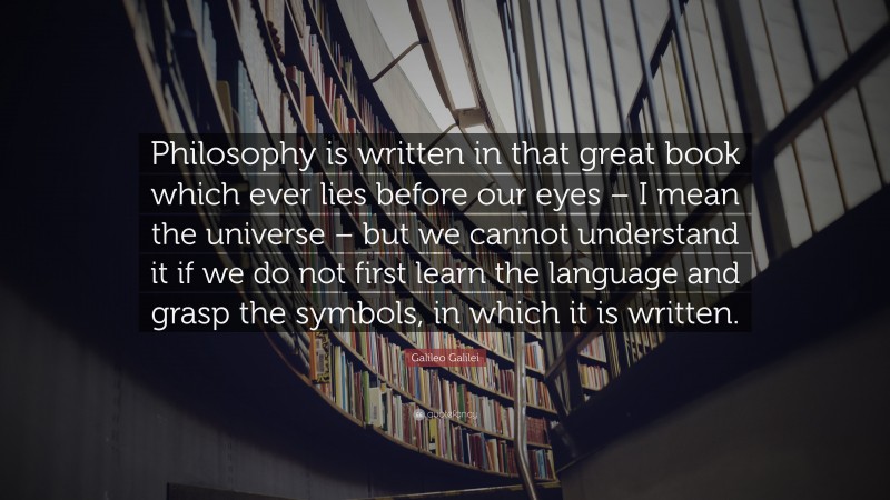 Galileo Galilei Quote: “Philosophy is written in that great book which ever lies before our eyes – I mean the universe – but we cannot understand it if we do not first learn the language and grasp the symbols, in which it is written.”