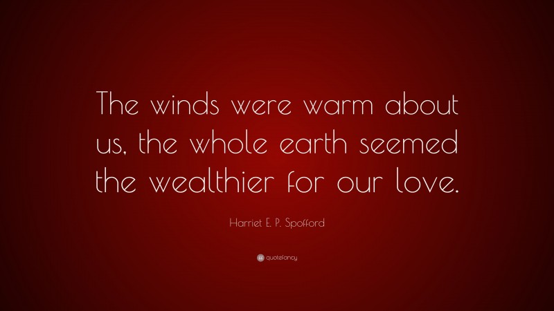 Harriet E. P. Spofford Quote: “The winds were warm about us, the whole earth seemed the wealthier for our love.”