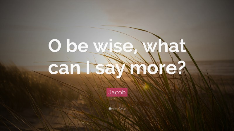 Jacob Quote: “O be wise, what can I say more?”