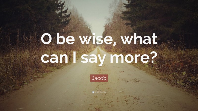 Jacob Quote: “O be wise, what can I say more?”