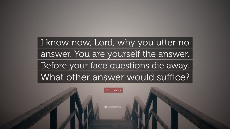 C. S. Lewis Quote: “I know now, Lord, why you utter no answer. You are yourself the answer. Before your face questions die away. What other answer would suffice?”