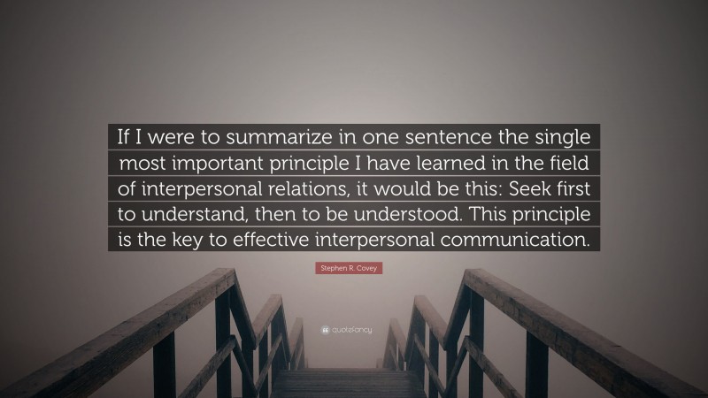 Stephen R. Covey Quote: “If I were to summarize in one sentence the single most important principle I have learned in the field of interpersonal relations, it would be this: Seek first to understand, then to be understood. This principle is the key to effective interpersonal communication.”