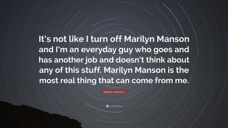 Marilyn Manson Quote: “It’s not like I turn off Marilyn Manson and I’m an everyday guy who goes and has another job and doesn’t think about any of this stuff. Marilyn Manson is the most real thing that can come from me.”