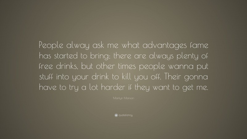 Marilyn Manson Quote: “People alway ask me what advantages fame has started to bring; there are always plenty of free drinks, but other times people wanna put stuff into your drink to kill you off. Their gonna have to try a lot harder if they want to get me.”