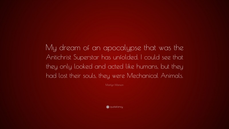 Marilyn Manson Quote: “My dream of an apocalypse that was the Antichrist Superstar has unfolded. I could see that they only looked and acted like humans, but they had lost their souls, they were Mechanical Animals.”