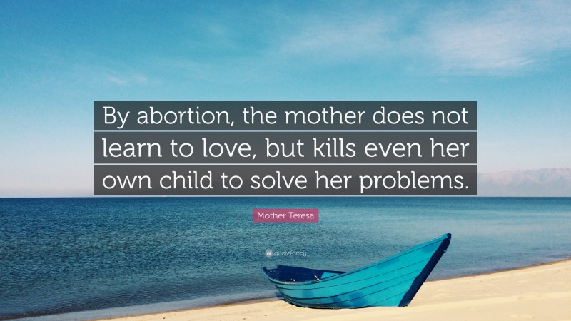 Mother Teresa Quote: “By abortion, the mother does not learn to love, but kills even her own child to solve her problems.”