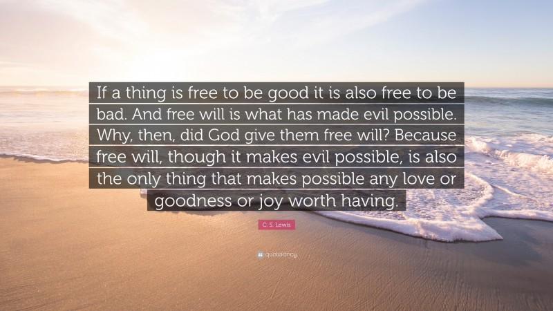 C. S. Lewis Quote: “If a thing is free to be good it is also free to be bad. And free will is what has made evil possible. Why, then, did God give them free will? Because free will, though it makes evil possible, is also the only thing that makes possible any love or goodness or joy worth having.”