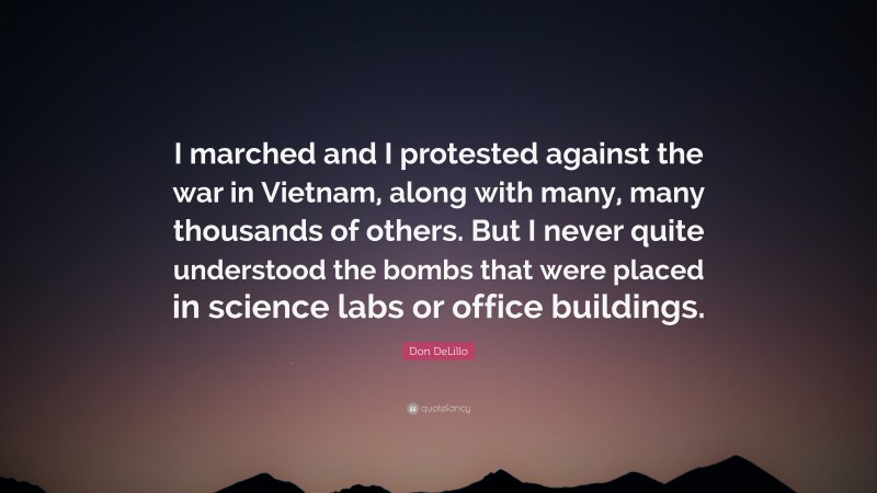 Don DeLillo Quote: “I marched and I protested against the war in Vietnam, along with many, many thousands of others. But I never quite understood the bombs that were placed in science labs or office buildings.”