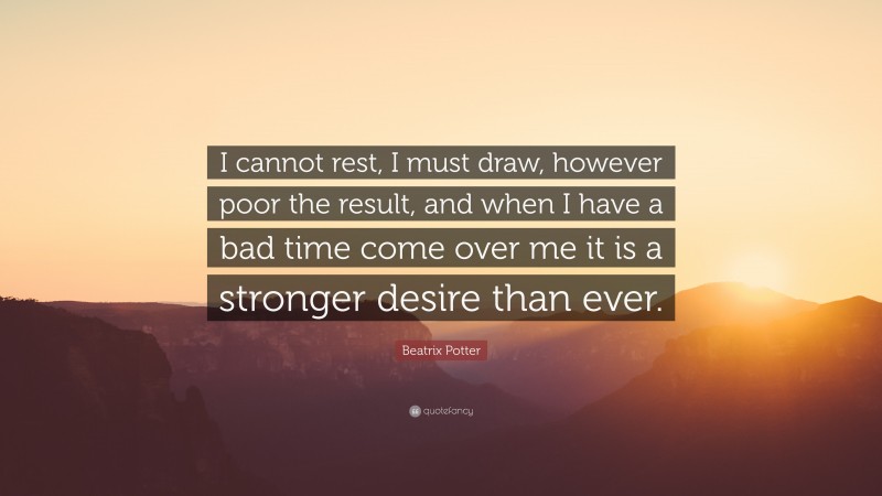Beatrix Potter Quote: “I cannot rest, I must draw, however poor the result, and when I have a bad time come over me it is a stronger desire than ever.”