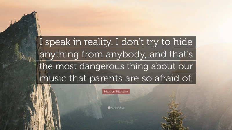 Marilyn Manson Quote: “I speak in reality. I don’t try to hide anything from anybody, and that’s the most dangerous thing about our music that parents are so afraid of.”