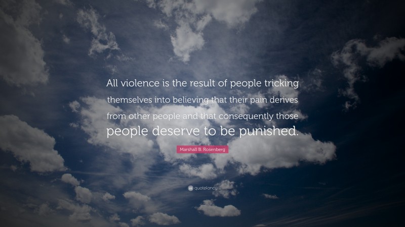 Marshall B. Rosenberg Quote: “All violence is the result of people tricking themselves into believing that their pain derives from other people and that consequently those people deserve to be punished.”