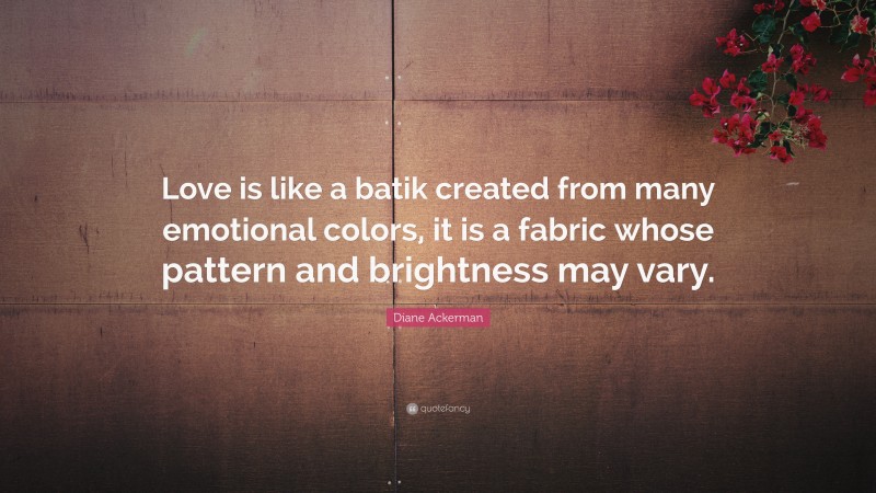 Diane Ackerman Quote: “Love is like a batik created from many emotional colors, it is a fabric whose pattern and brightness may vary.”