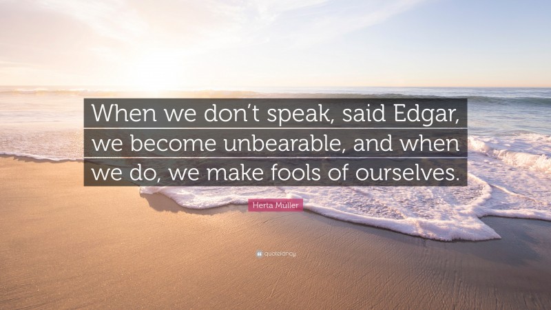 Herta Müller Quote: “When we don’t speak, said Edgar, we become unbearable, and when we do, we make fools of ourselves.”
