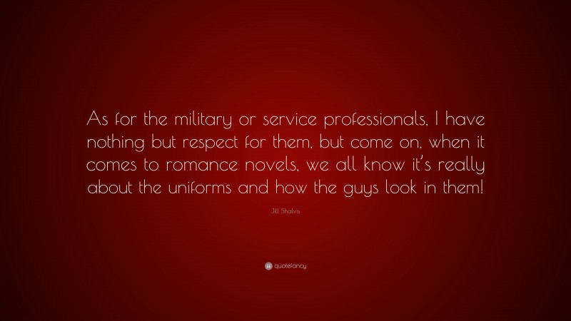 Jill Shalvis Quote: “As for the military or service professionals, I have nothing but respect for them, but come on, when it comes to romance novels, we all know it’s really about the uniforms and how the guys look in them!”