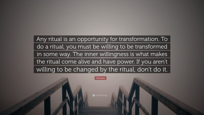 Starhawk Quote: “Any ritual is an opportunity for transformation. To do a ritual, you must be willing to be transformed in some way. The inner willingness is what makes the ritual come alive and have power. If you aren’t willing to be changed by the ritual, don’t do it.”
