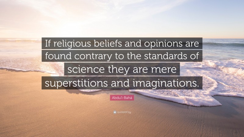 Abdu'l-Bahá Quote: “If religious beliefs and opinions are found contrary to the standards of science they are mere superstitions and imaginations.”
