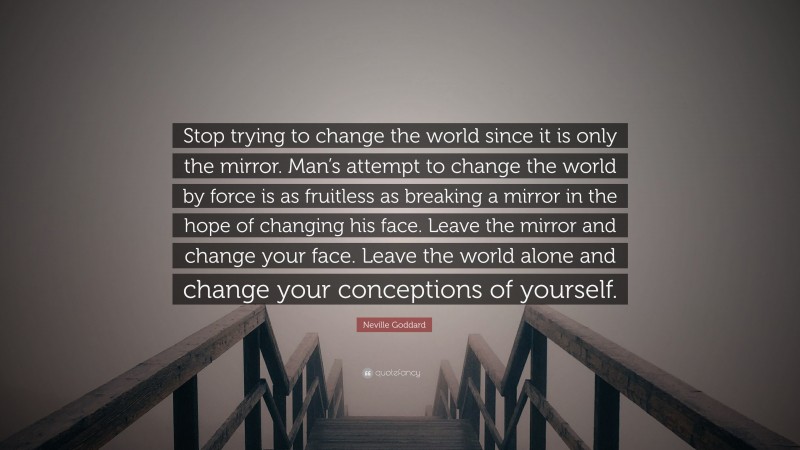 Neville Goddard Quote: “Stop trying to change the world since it is only the mirror. Man’s attempt to change the world by force is as fruitless as breaking a mirror in the hope of changing his face. Leave the mirror and change your face. Leave the world alone and change your conceptions of yourself.”