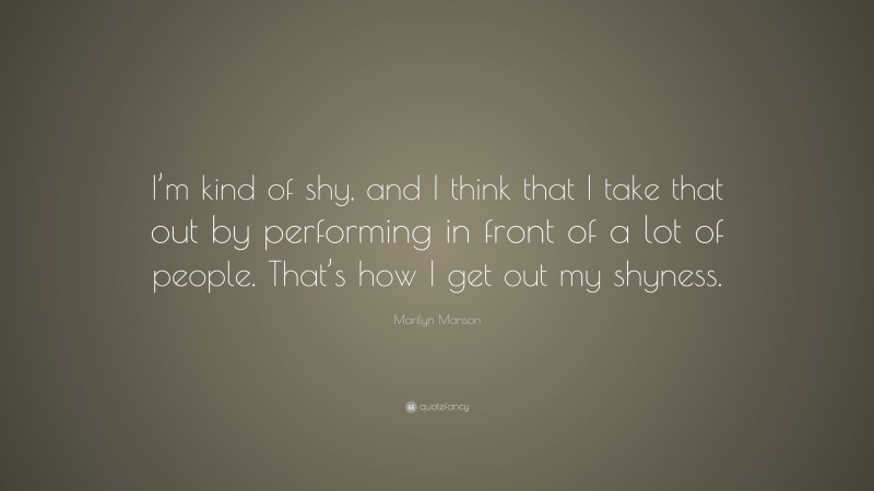 Marilyn Manson Quote: “I’m kind of shy, and I think that I take that out by performing in front of a lot of people. That’s how I get out my shyness.”