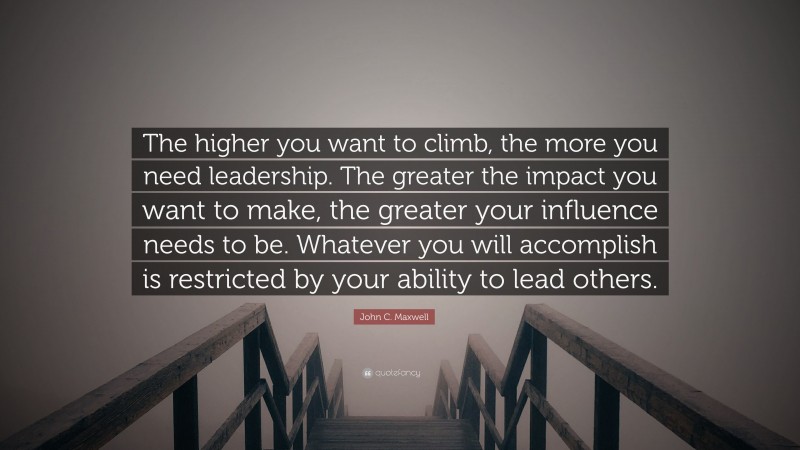 John C. Maxwell Quote: “The higher you want to climb, the more you need leadership. The greater the impact you want to make, the greater your influence needs to be. Whatever you will accomplish is restricted by your ability to lead others.”
