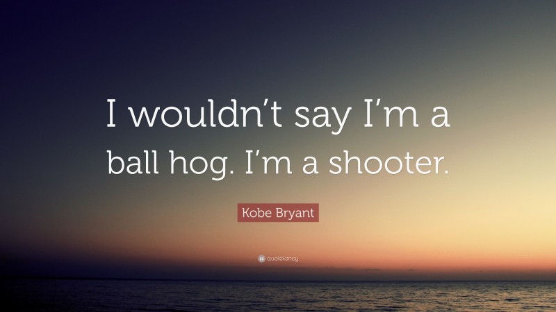Kobe Bryant Quote: “I wouldn’t say I’m a ball hog. I’m a shooter.”