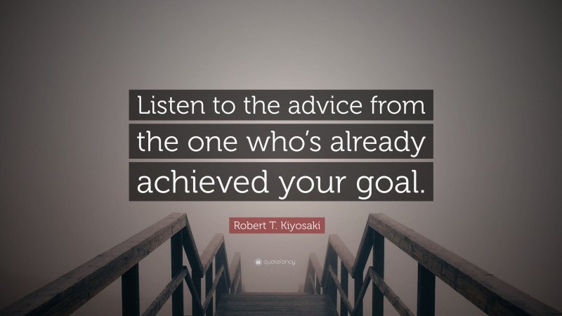 Robert T. Kiyosaki Quote: “Listen to the advice from the one who’s already achieved your goal.”