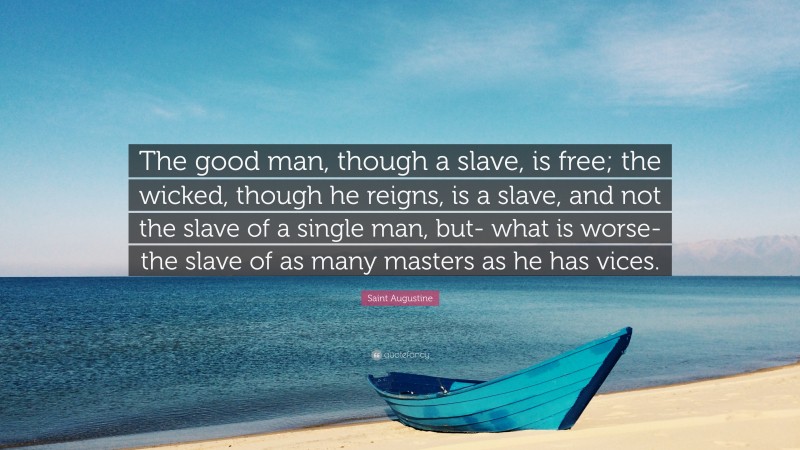 Saint Augustine Quote: “The good man, though a slave, is free; the wicked, though he reigns, is a slave, and not the slave of a single man, but- what is worse- the slave of as many masters as he has vices.”