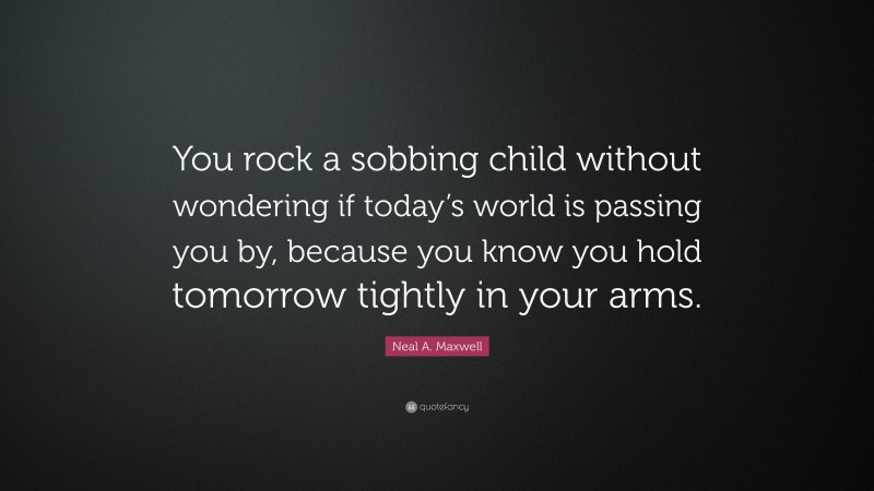 Neal A. Maxwell Quote: “You rock a sobbing child without wondering if today’s world is passing you by, because you know you hold tomorrow tightly in your arms.”