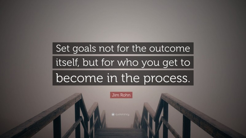 Jim Rohn Quote: “Set goals not for the outcome itself, but for who you get to become in the process.”