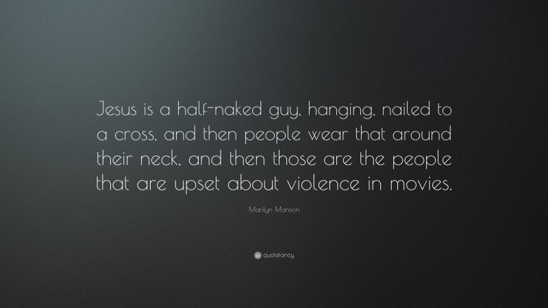 Marilyn Manson Quote: “Jesus is a half-naked guy, hanging, nailed to a cross, and then people wear that around their neck, and then those are the people that are upset about violence in movies.”