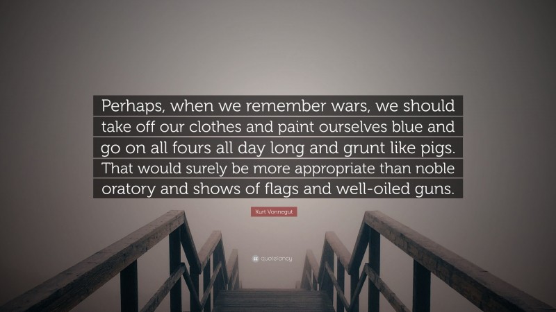 Kurt Vonnegut Quote: “Perhaps, when we remember wars, we should take off our clothes and paint ourselves blue and go on all fours all day long and grunt like pigs. That would surely be more appropriate than noble oratory and shows of flags and well-oiled guns.”