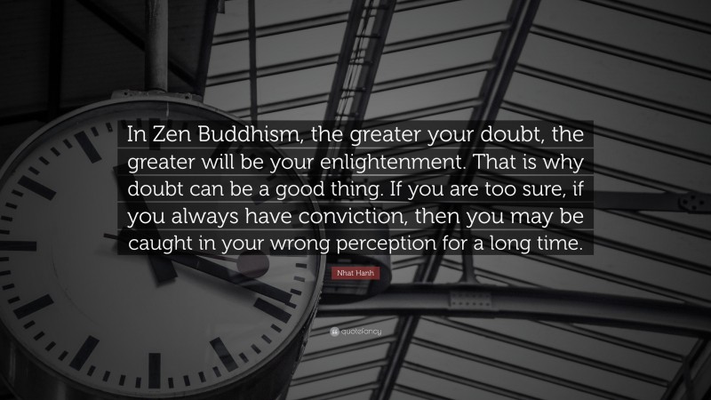 Nhat Hanh Quote: “In Zen Buddhism, the greater your doubt, the greater will be your enlightenment. That is why doubt can be a good thing. If you are too sure, if you always have conviction, then you may be caught in your wrong perception for a long time.”