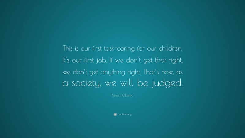 Barack Obama Quote: “This is our first task-caring for our children. It’s our first job. If we don’t get that right, we don’t get anything right. That’s how, as a society, we will be judged.”