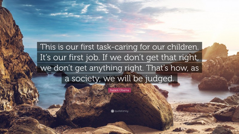 Barack Obama Quote: “This is our first task-caring for our children. It’s our first job. If we don’t get that right, we don’t get anything right. That’s how, as a society, we will be judged.”