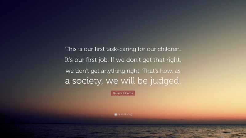 Barack Obama Quote: “This is our first task-caring for our children. It’s our first job. If we don’t get that right, we don’t get anything right. That’s how, as a society, we will be judged.”