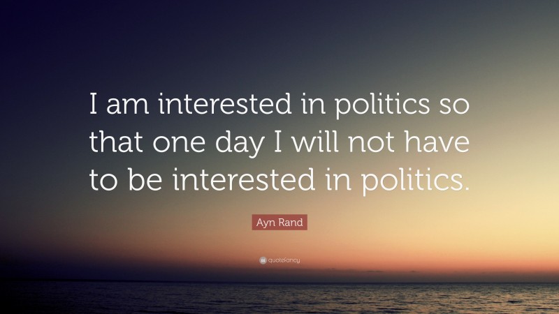 Ayn Rand Quote: “I am interested in politics so that one day I will not have to be interested in politics.”