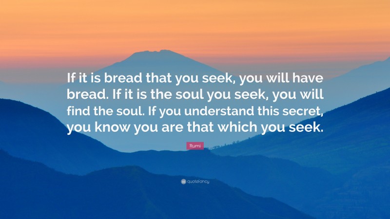 Rumi Quote: “If it is bread that you seek, you will have bread. If it is the soul you seek, you will find the soul. If you understand this secret, you know you are that which you seek.”